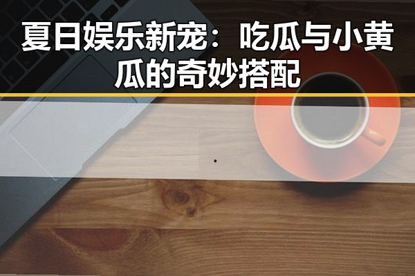 夏日娱乐新宠:吃瓜与小黄瓜的奇妙搭配
