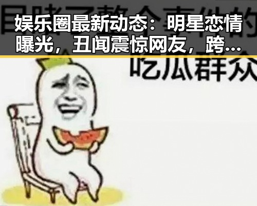 娱乐圈最新动态:明星恋情曝光,丑闻震惊网友,跨界合作引期待