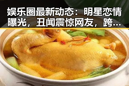娱乐圈最新动态:明星恋情曝光,丑闻震惊网友,跨界合作引期待
