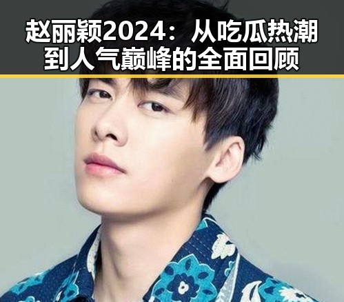 赵丽颖2024：从吃瓜热潮到人气巅峰的全面回顾